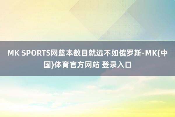 MK SPORTS网蓝本数目就远不如俄罗斯-MK(中国)体育官方网站 登录入口