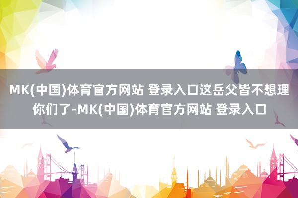 MK(中国)体育官方网站 登录入口这岳父皆不想理你们了-MK(中国)体育官方网站 登录入口