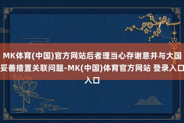 MK体育(中国)官方网站后者理当心存谢意并与大国妥善措置关联问题-MK(中国)体育官方网站 登录入口