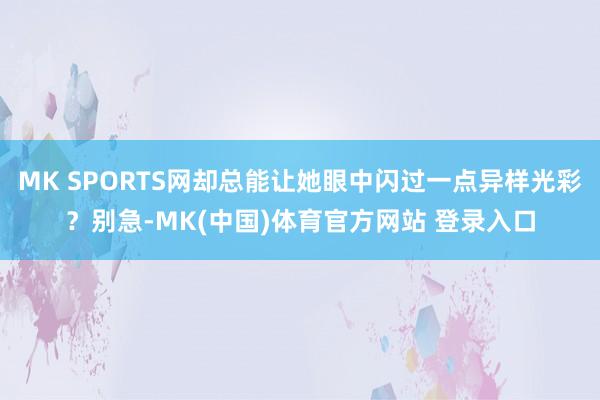 MK SPORTS网却总能让她眼中闪过一点异样光彩？别急-MK(中国)体育官方网站 登录入口