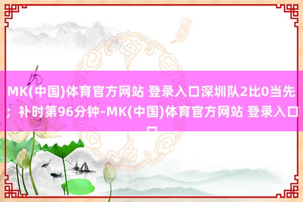 MK(中国)体育官方网站 登录入口深圳队2比0当先；补时第96分钟-MK(中国)体育官方网站 登录入口