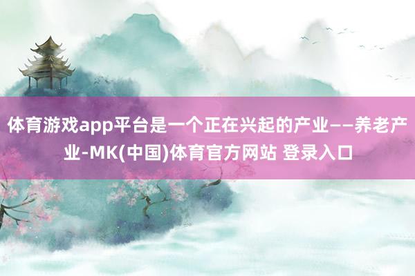 体育游戏app平台是一个正在兴起的产业——养老产业-MK(中国)体育官方网站 登录入口