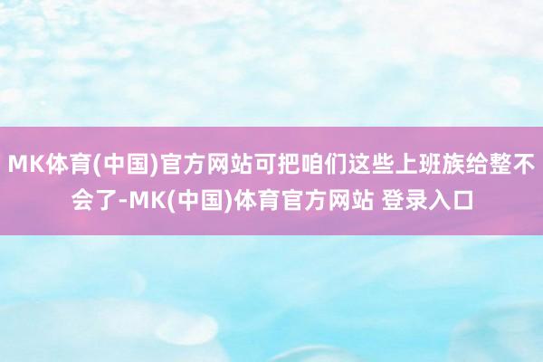 MK体育(中国)官方网站可把咱们这些上班族给整不会了-MK(中国)体育官方网站 登录入口