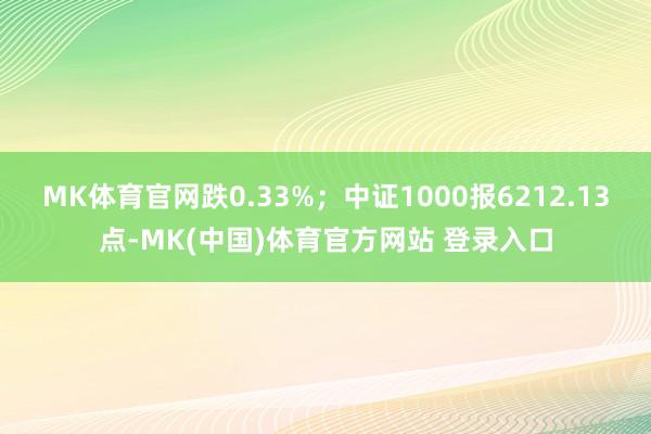 MK体育官网跌0.33%；中证1000报6212.13点-MK(中国)体育官方网站 登录入口