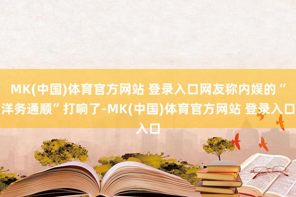 MK(中国)体育官方网站 登录入口网友称内娱的“洋务通顺”打响了-MK(中国)体育官方网站 登录入口