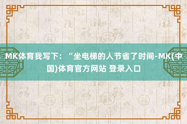 MK体育我写下：“坐电梯的人节省了时间-MK(中国)体育官方网站 登录入口