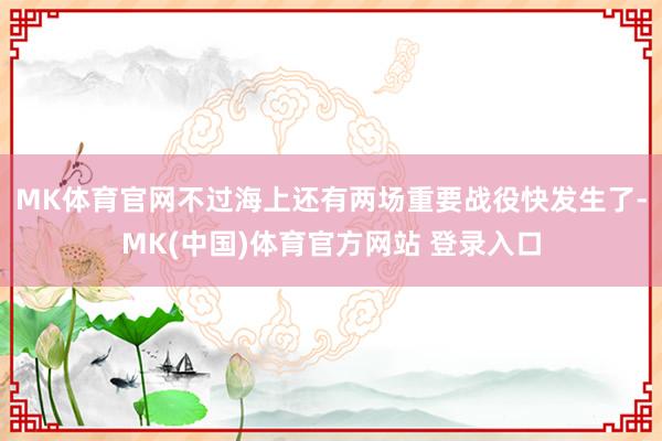 MK体育官网不过海上还有两场重要战役快发生了-MK(中国)体育官方网站 登录入口