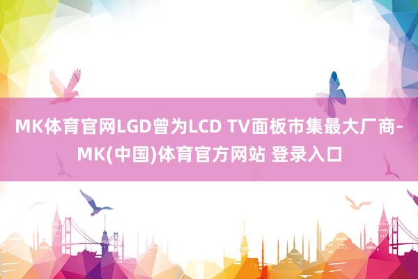 MK体育官网LGD曾为LCD TV面板市集最大厂商-MK(中国)体育官方网站 登录入口