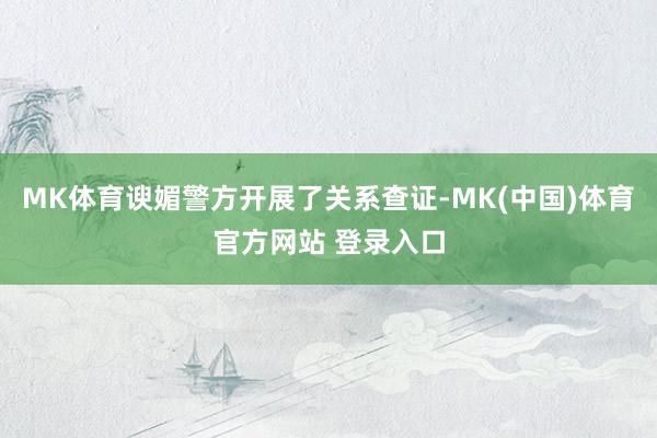 MK体育谀媚警方开展了关系查证-MK(中国)体育官方网站 登录入口