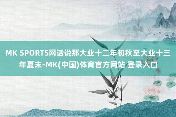 MK SPORTS网话说那大业十二年初秋至大业十三年夏末-MK(中国)体育官方网站 登录入口