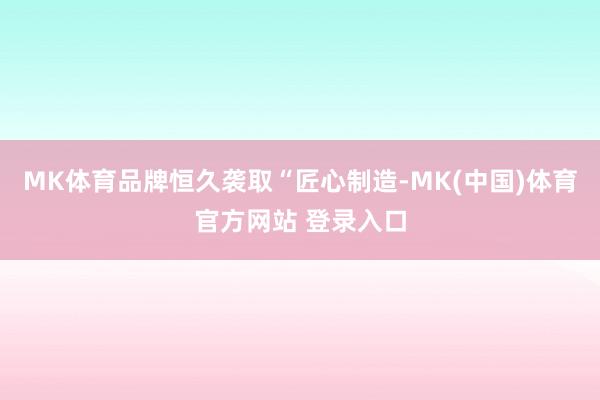 MK体育品牌恒久袭取“匠心制造-MK(中国)体育官方网站 登录入口