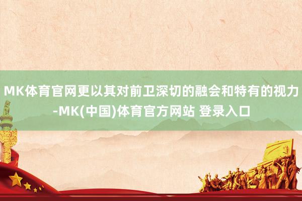 MK体育官网更以其对前卫深切的融会和特有的视力-MK(中国)体育官方网站 登录入口