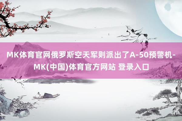 MK体育官网俄罗斯空天军则派出了A-50预警机-MK(中国)体育官方网站 登录入口