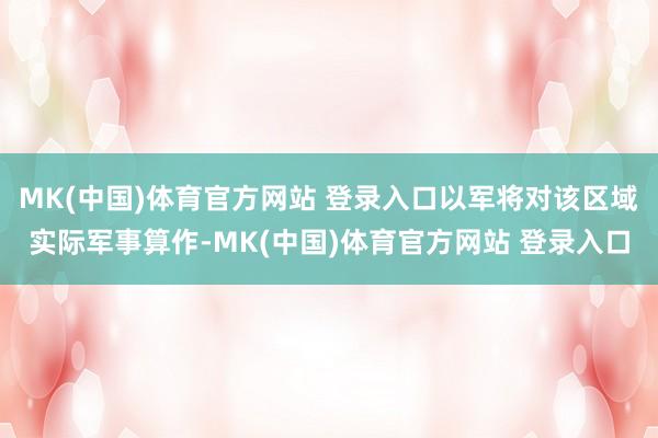 MK(中国)体育官方网站 登录入口以军将对该区域实际军事算作-MK(中国)体育官方网站 登录入口