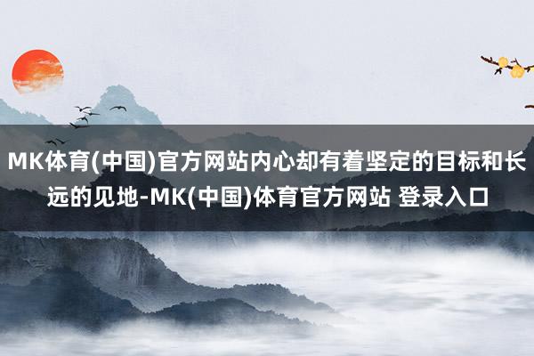 MK体育(中国)官方网站内心却有着坚定的目标和长远的见地-MK(中国)体育官方网站 登录入口