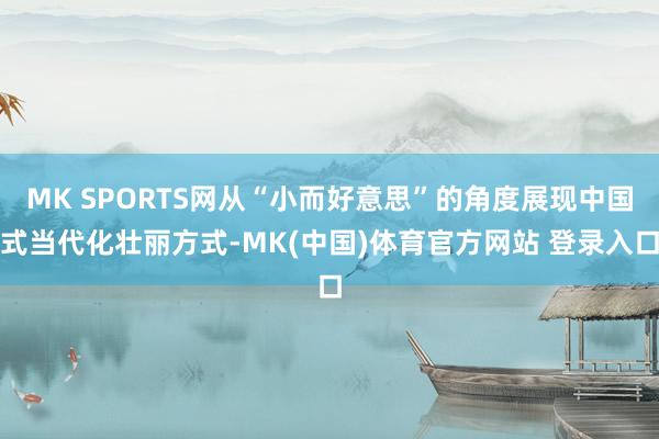 MK SPORTS网从“小而好意思”的角度展现中国式当代化壮丽方式-MK(中国)体育官方网站 登录入口