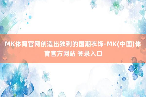 MK体育官网创造出独到的国潮衣饰-MK(中国)体育官方网站 登录入口