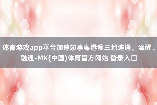 体育游戏app平台加速竣事粤港澳三地连通、清醒、融通-MK(中国)体育官方网站 登录入口