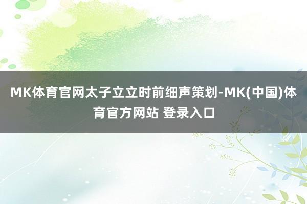 MK体育官网太子立立时前细声策划-MK(中国)体育官方网站 登录入口