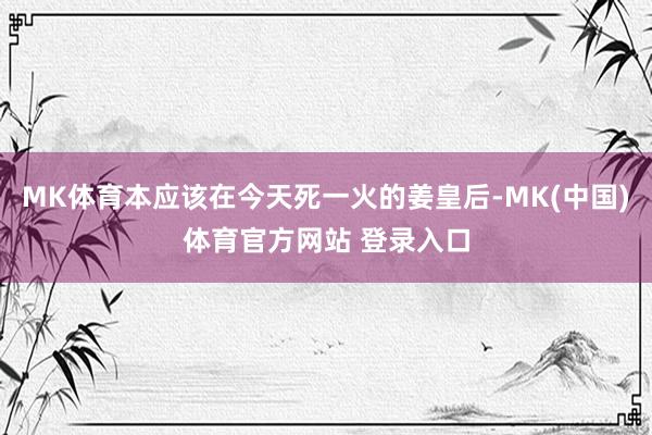 MK体育本应该在今天死一火的姜皇后-MK(中国)体育官方网站 登录入口