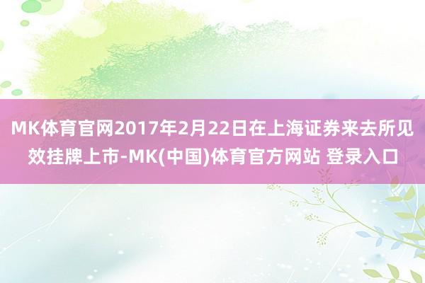 MK体育官网2017年2月22日在上海证券来去所见效挂牌上市-MK(中国)体育官方网站 登录入口