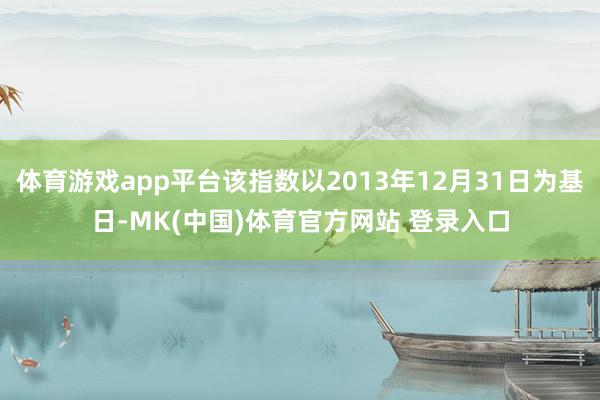 体育游戏app平台该指数以2013年12月31日为基日-MK(中国)体育官方网站 登录入口