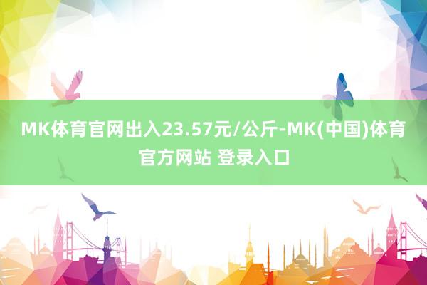 MK体育官网出入23.57元/公斤-MK(中国)体育官方网站 登录入口