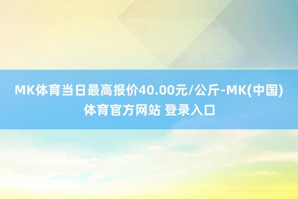 MK体育当日最高报价40.00元/公斤-MK(中国)体育官方网站 登录入口