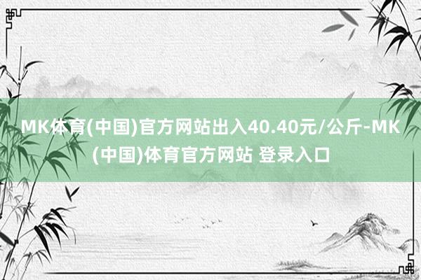 MK体育(中国)官方网站出入40.40元/公斤-MK(中国)体育官方网站 登录入口