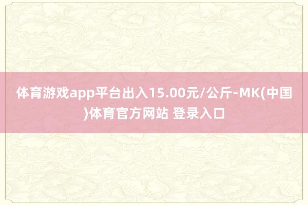 体育游戏app平台出入15.00元/公斤-MK(中国)体育官方网站 登录入口