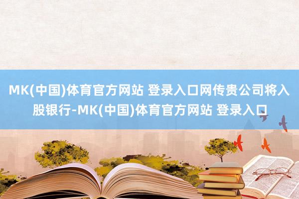 MK(中国)体育官方网站 登录入口网传贵公司将入股银行-MK(中国)体育官方网站 登录入口