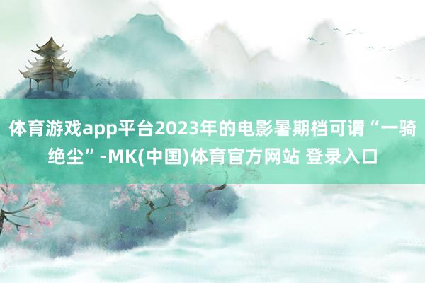 体育游戏app平台2023年的电影暑期档可谓“一骑绝尘”-MK(中国)体育官方网站 登录入口