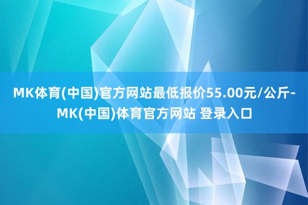 MK体育(中国)官方网站最低报价55.00元/公斤-MK(中国)体育官方网站 登录入口