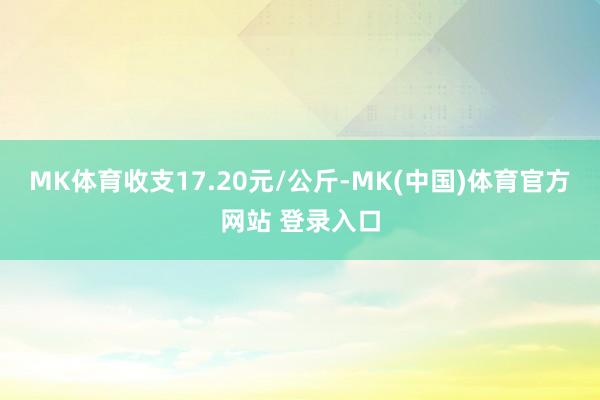 MK体育收支17.20元/公斤-MK(中国)体育官方网站 登录入口