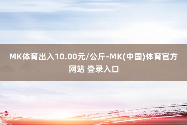 MK体育出入10.00元/公斤-MK(中国)体育官方网站 登录入口