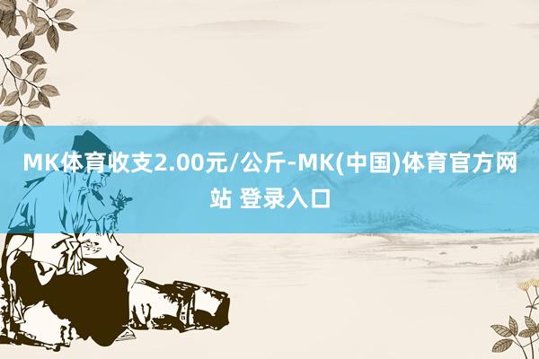 MK体育收支2.00元/公斤-MK(中国)体育官方网站 登录入口