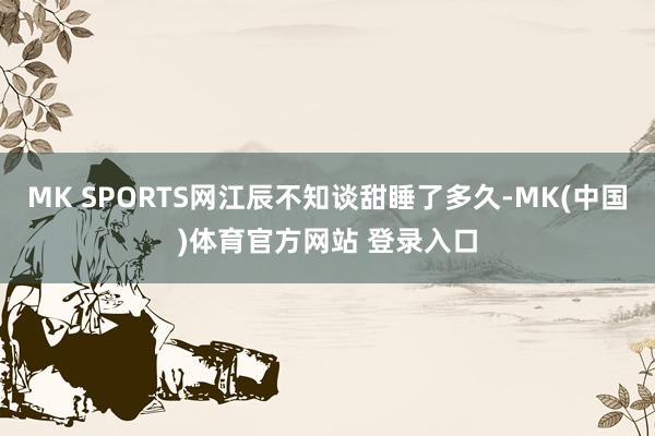 MK SPORTS网江辰不知谈甜睡了多久-MK(中国)体育官方网站 登录入口