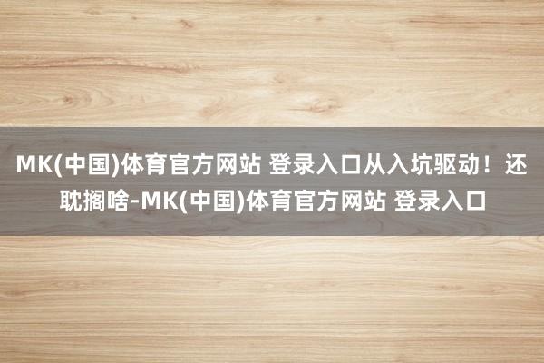 MK(中国)体育官方网站 登录入口从入坑驱动！还耽搁啥-MK(中国)体育官方网站 登录入口