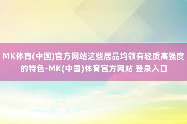 MK体育(中国)官方网站这些居品均领有轻质高强度的特色-MK(中国)体育官方网站 登录入口