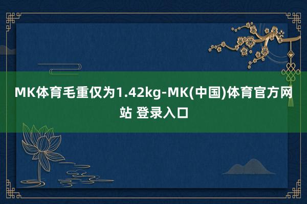 MK体育毛重仅为1.42kg-MK(中国)体育官方网站 登录入口