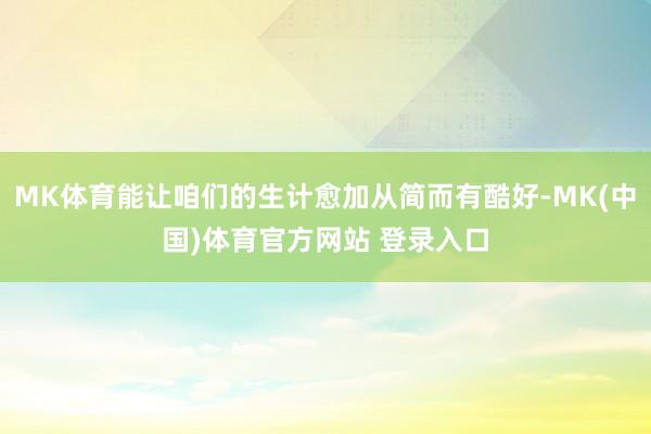 MK体育能让咱们的生计愈加从简而有酷好-MK(中国)体育官方网站 登录入口