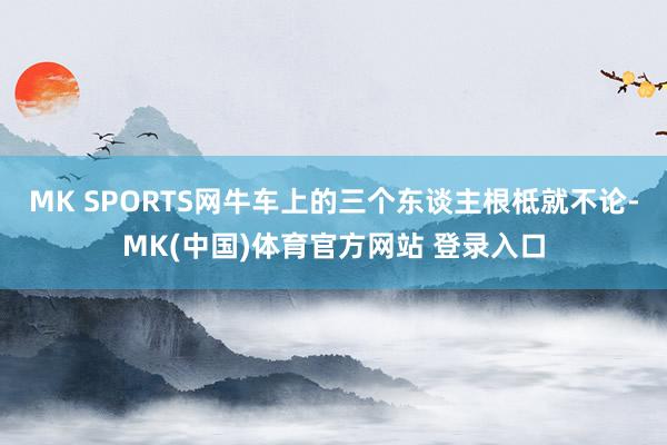 MK SPORTS网牛车上的三个东谈主根柢就不论-MK(中国)体育官方网站 登录入口