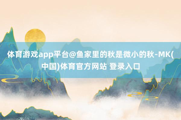 体育游戏app平台@鱼家里的秋是微小的秋-MK(中国)体育官方网站 登录入口