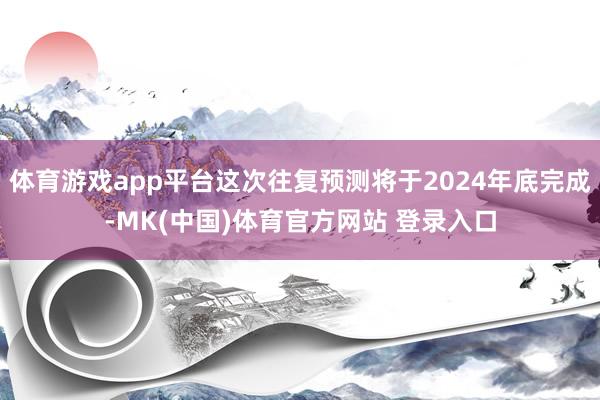 体育游戏app平台这次往复预测将于2024年底完成-MK(中国)体育官方网站 登录入口