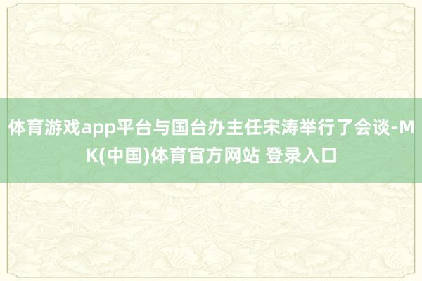 体育游戏app平台与国台办主任宋涛举行了会谈-MK(中国)体育官方网站 登录入口