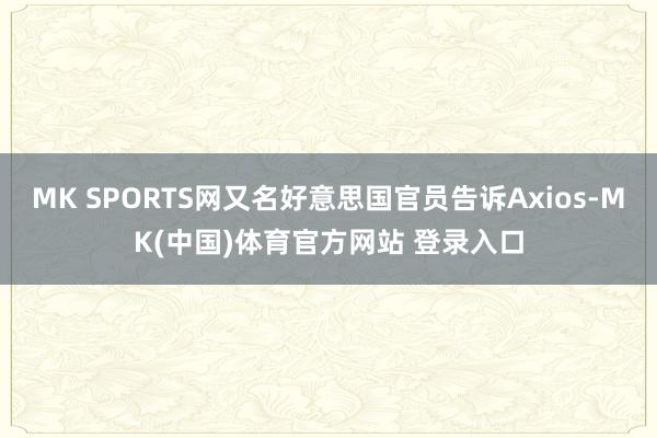 MK SPORTS网又名好意思国官员告诉Axios-MK(中国)体育官方网站 登录入口