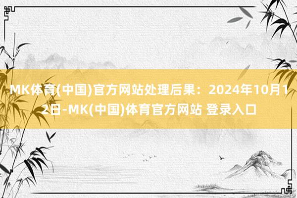 MK体育(中国)官方网站处理后果：2024年10月12日-MK(中国)体育官方网站 登录入口