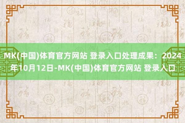 MK(中国)体育官方网站 登录入口处理成果：2024年10月12日-MK(中国)体育官方网站 登录入口