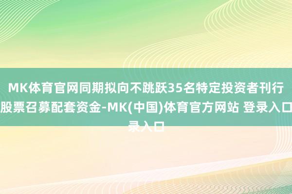 MK体育官网同期拟向不跳跃35名特定投资者刊行股票召募配套资金-MK(中国)体育官方网站 登录入口