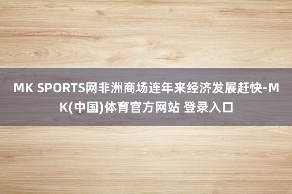 MK SPORTS网非洲商场连年来经济发展赶快-MK(中国)体育官方网站 登录入口